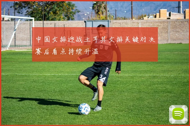 中国女排迎战土耳其女排关键对决赛后看点持续升温