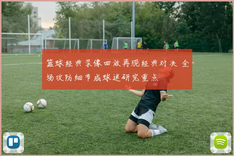 篮球经典录像回放再现经典对决 全场攻防细节成球迷研究重点