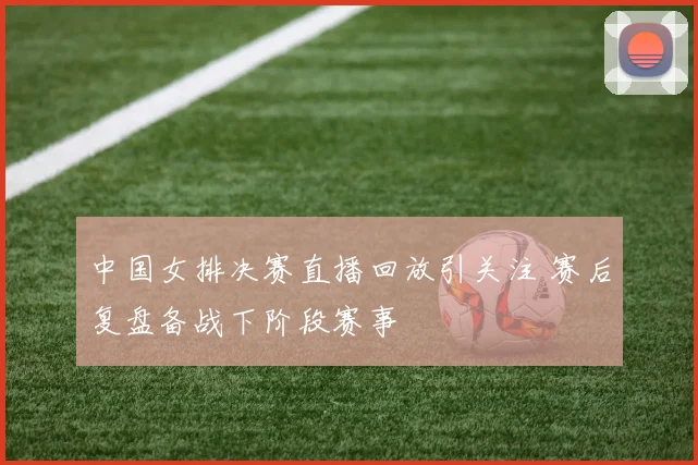 中国女排决赛直播回放引关注 赛后复盘备战下阶段赛事