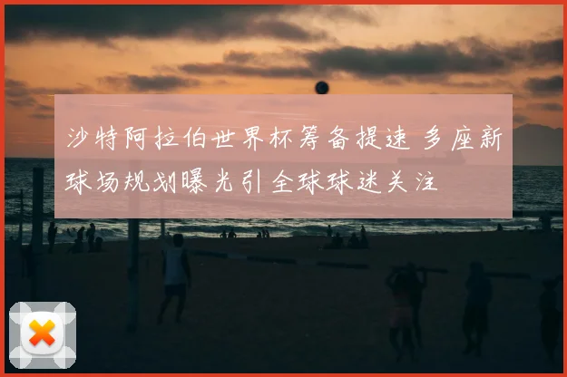 沙特阿拉伯世界杯筹备提速 多座新球场规划曝光引全球球迷关注