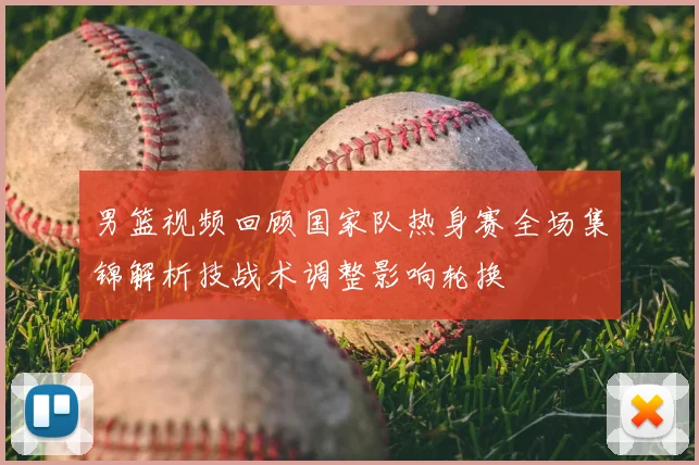 男篮视频回顾国家队热身赛全场集锦解析技战术调整影响轮换