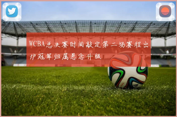 WCBA总决赛时间敲定第二场赛程出炉冠军归属悬念升级