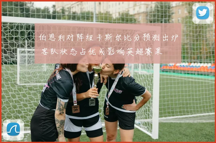 伯恩利对阵纽卡斯尔比分预测出炉 客队状态占优或影响英超赛果