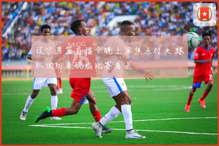 辽宁男篮直播今晚上演焦点对决 球队攻防表现成比赛看点
