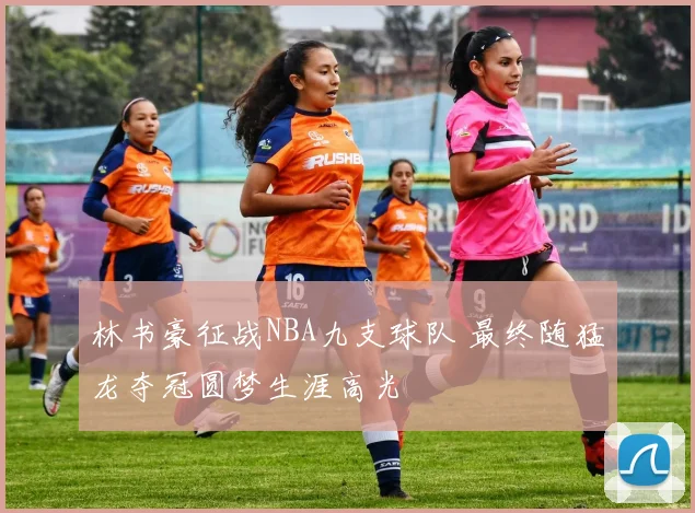 林书豪征战NBA九支球队 最终随猛龙夺冠圆梦生涯高光