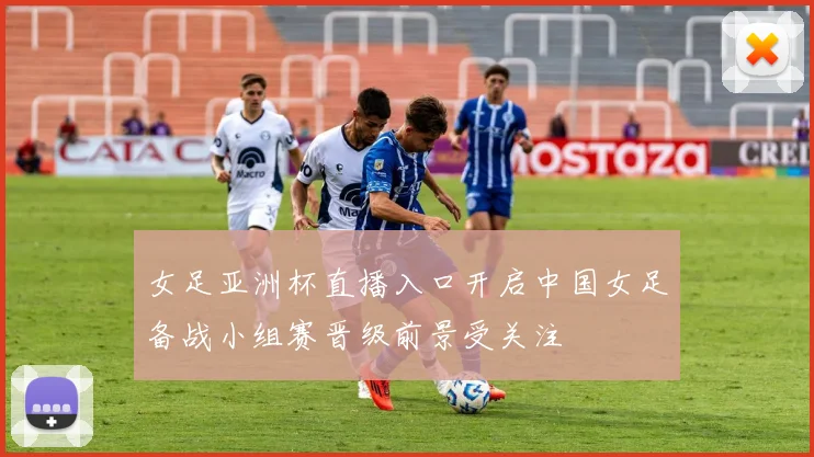 女足亚洲杯直播入口开启中国女足备战小组赛晋级前景受关注