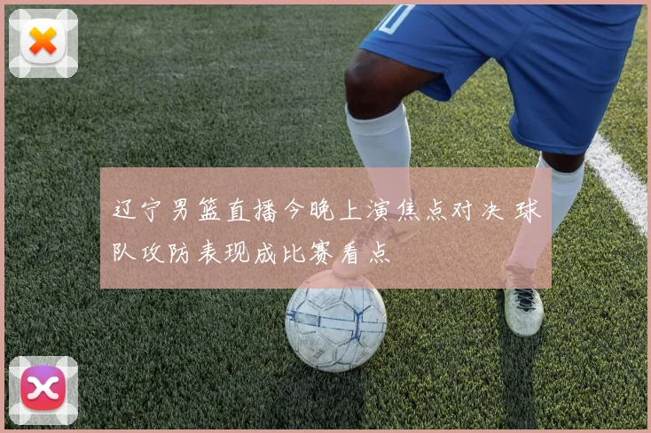 辽宁男篮直播今晚上演焦点对决 球队攻防表现成比赛看点