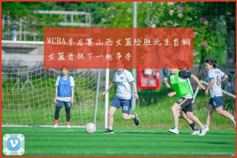 WCBA季后赛山西女篮险胜北京首钢女篮晋级下一轮争夺