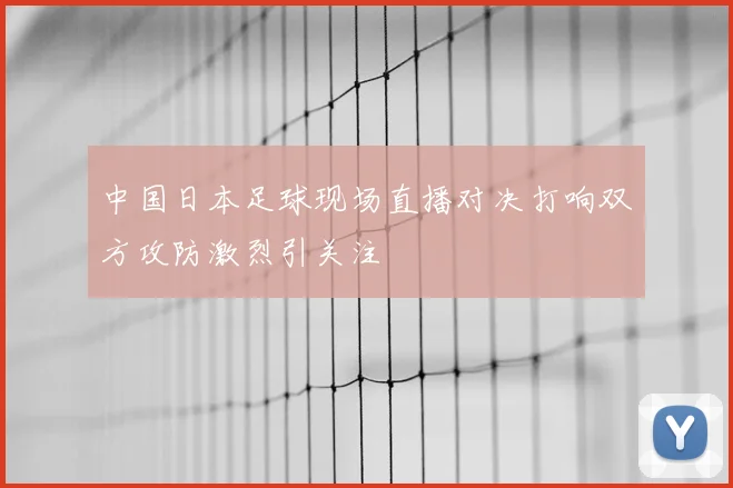 中国日本足球现场直播对决打响双方攻防激烈引关注
