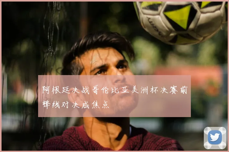 阿根廷决战哥伦比亚美洲杯决赛前锋线对决成焦点