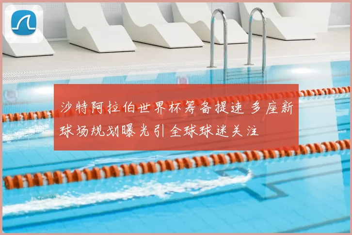 沙特阿拉伯世界杯筹备提速 多座新球场规划曝光引全球球迷关注