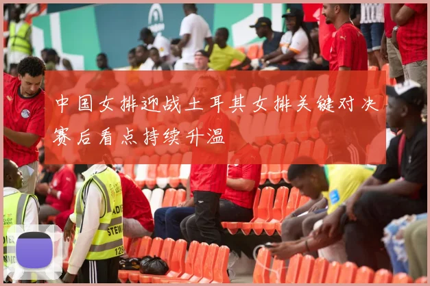 中国女排迎战土耳其女排关键对决赛后看点持续升温