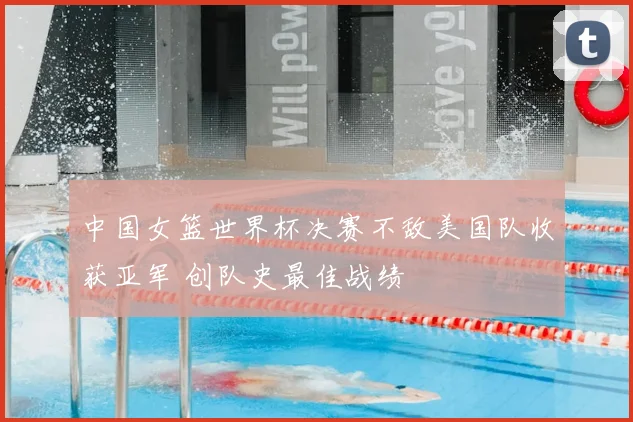 中国女篮世界杯决赛不敌美国队收获亚军 创队史最佳战绩