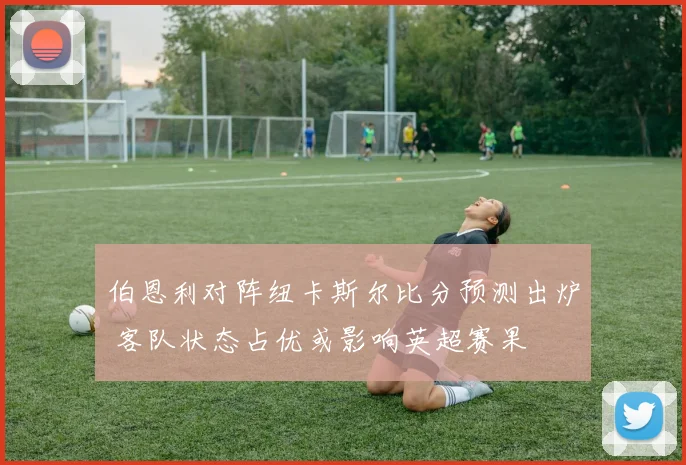伯恩利对阵纽卡斯尔比分预测出炉 客队状态占优或影响英超赛果