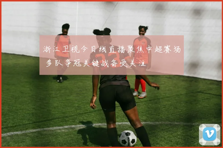浙江卫视今日线直播聚焦中超赛场 多队争冠关键战备受关注