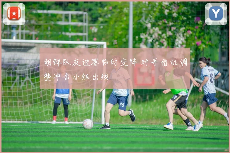 朝鲜队友谊赛临时变阵 对手借机调整冲击小组出线