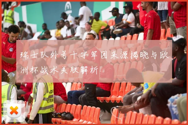 瑞士队外号十字军团来源揭晓与欧洲杯战术关联解析