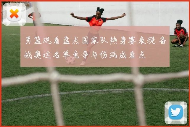 男篮观看盘点国家队热身赛表现 备战奥运名单竞争与伤病成看点