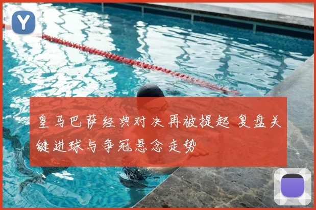 皇马巴萨经典对决再被提起 复盘关键进球与争冠悬念走势