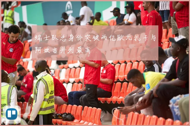 瑞士队总身价突破两亿欧元扎卡与阿坎吉并列最高