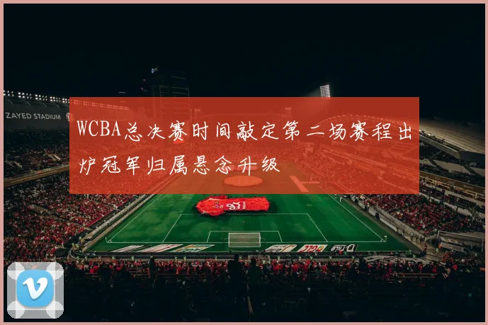 WCBA总决赛时间敲定第二场赛程出炉冠军归属悬念升级
