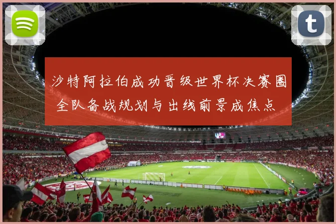 沙特阿拉伯成功晋级世界杯决赛圈 全队备战规划与出线前景成焦点