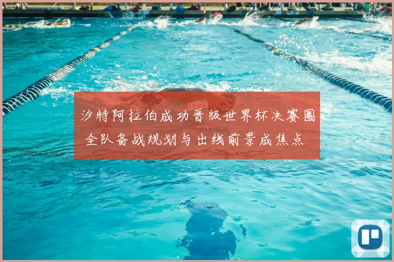 沙特阿拉伯成功晋级世界杯决赛圈 全队备战规划与出线前景成焦点