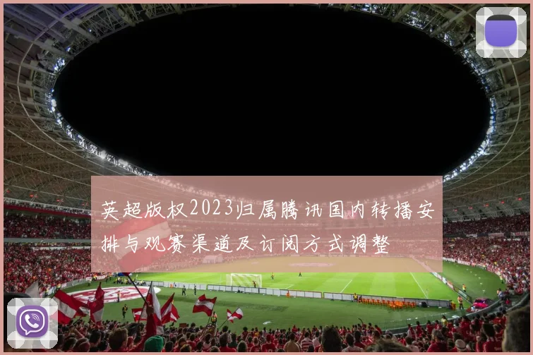 英超版权2023归属腾讯国内转播安排与观赛渠道及订阅方式调整