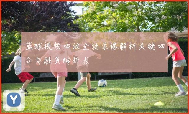 篮球视频回放全场录像解析关键回合与胜负转折点