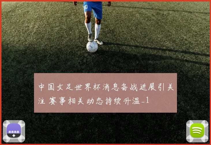 中国女足世界杯消息备战进展引关注 赛事相关动态持续升温_1