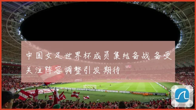 中国女足世界杯成员集结备战 备受关注阵容调整引发期待